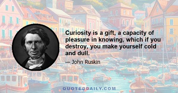 Curiosity is a gift, a capacity of pleasure in knowing, which if you destroy, you make yourself cold and dull.