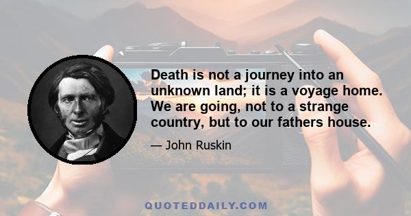 Death is not a journey into an unknown land; it is a voyage home. We are going, not to a strange country, but to our fathers house.