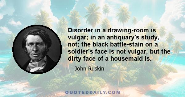 Disorder in a drawing-room is vulgar; in an antiquary's study, not; the black battle-stain on a soldier's face is not vulgar, but the dirty face of a housemaid is.