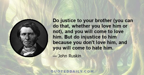 Do justice to your brother (you can do that, whether you love him or not), and you will come to love him. But do injustice to him because you don't love him, and you will come to hate him.