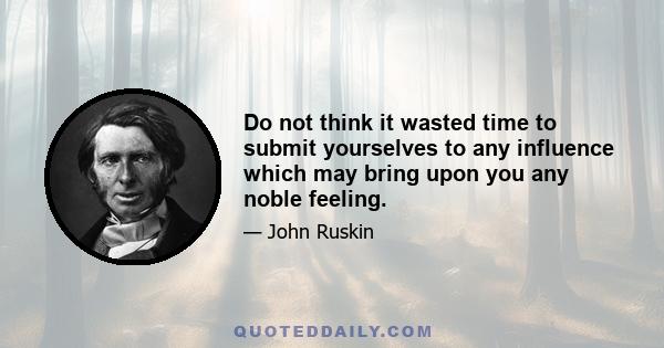 Do not think it wasted time to submit yourselves to any influence which may bring upon you any noble feeling.