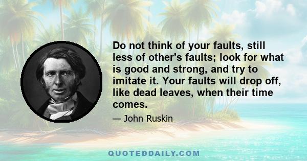 Do not think of your faults, still less of other's faults; look for what is good and strong, and try to imitate it. Your faults will drop off, like dead leaves, when their time comes.