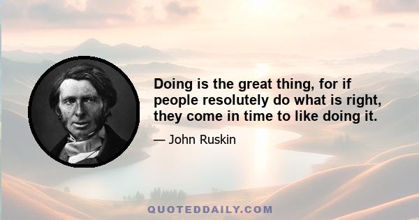 Doing is the great thing, for if people resolutely do what is right, they come in time to like doing it.