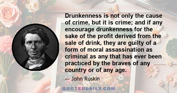 Drunkenness is not only the cause of crime, but it is crime; and if any encourage drunkenness for the sake of the profit derived from the sale of drink, they are guilty of a form of moral assassination as criminal as