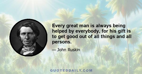 Every great man is always being helped by everybody, for his gift is to get good out of all things and all persons.