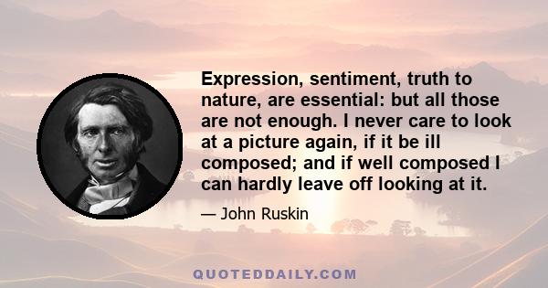 Expression, sentiment, truth to nature, are essential: but all those are not enough. I never care to look at a picture again, if it be ill composed; and if well composed I can hardly leave off looking at it.