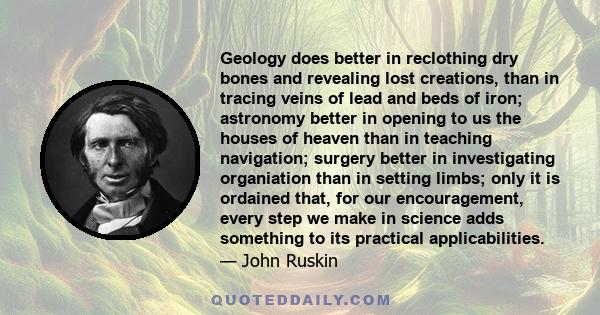 Geology does better in reclothing dry bones and revealing lost creations, than in tracing veins of lead and beds of iron; astronomy better in opening to us the houses of heaven than in teaching navigation; surgery