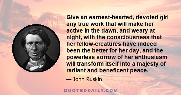 Give an earnest-hearted, devoted girl any true work that will make her active in the dawn, and weary at night, with the consciousness that her fellow-creatures have indeed been the better for her day, and the powerless