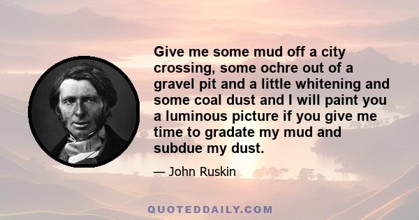 Give me some mud off a city crossing, some ochre out of a gravel pit and a little whitening and some coal dust and I will paint you a luminous picture if you give me time to gradate my mud and subdue my dust.