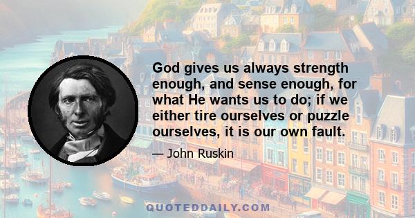 God gives us always strength enough, and sense enough, for what He wants us to do; if we either tire ourselves or puzzle ourselves, it is our own fault.