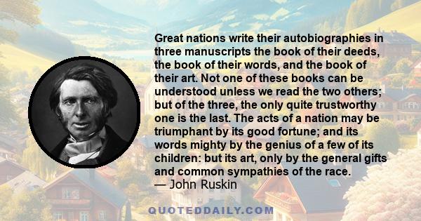 Great nations write their autobiographies in three manuscripts the book of their deeds, the book of their words, and the book of their art. Not one of these books can be understood unless we read the two others; but of