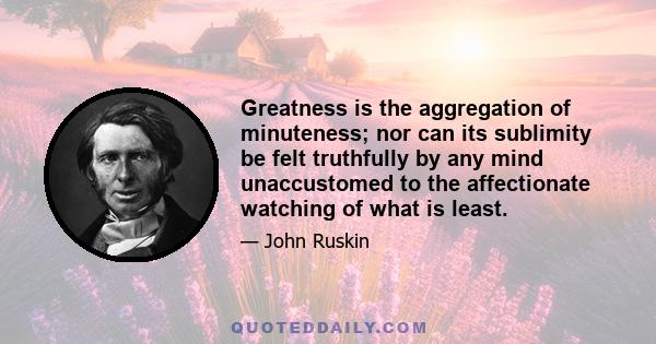 Greatness is the aggregation of minuteness; nor can its sublimity be felt truthfully by any mind unaccustomed to the affectionate watching of what is least.