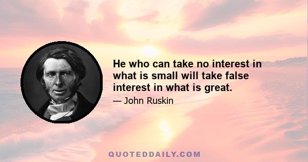 He who can take no interest in what is small will take false interest in what is great.