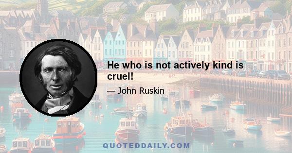 He who is not actively kind is cruel!