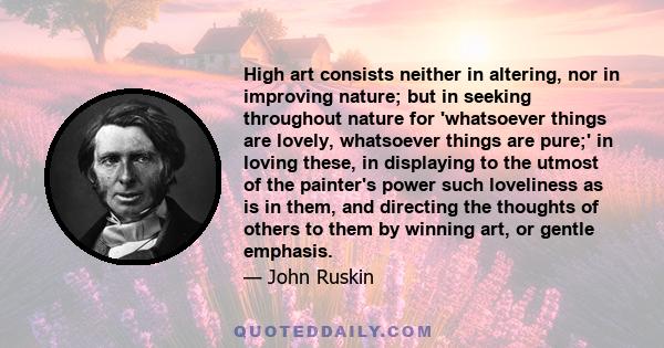 High art consists neither in altering, nor in improving nature; but in seeking throughout nature for 'whatsoever things are lovely, whatsoever things are pure;' in loving these, in displaying to the utmost of the