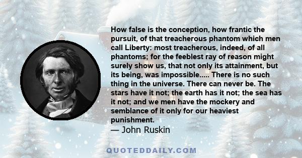 How false is the conception, how frantic the pursuit, of that treacherous phantom which men call Liberty: most treacherous, indeed, of all phantoms; for the feeblest ray of reason might surely show us, that not only its 