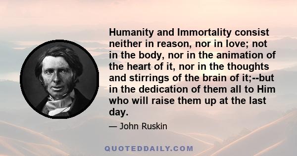 Humanity and Immortality consist neither in reason, nor in love; not in the body, nor in the animation of the heart of it, nor in the thoughts and stirrings of the brain of it;--but in the dedication of them all to Him