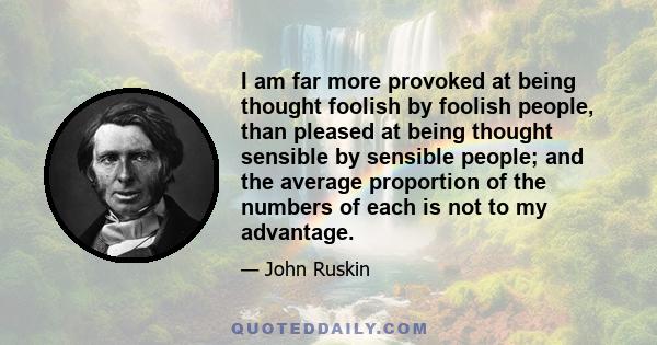 I am far more provoked at being thought foolish by foolish people, than pleased at being thought sensible by sensible people; and the average proportion of the numbers of each is not to my advantage.