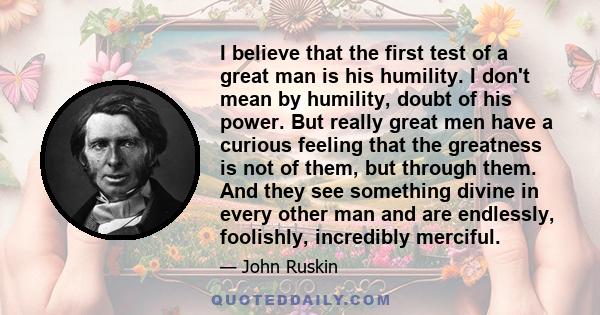 I believe that the first test of a great man is his humility. I don't mean by humility, doubt of his power. But really great men have a curious feeling that the greatness is not of them, but through them. And they see