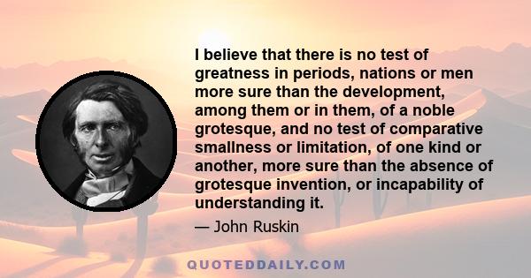 I believe that there is no test of greatness in periods, nations or men more sure than the development, among them or in them, of a noble grotesque, and no test of comparative smallness or limitation, of one kind or