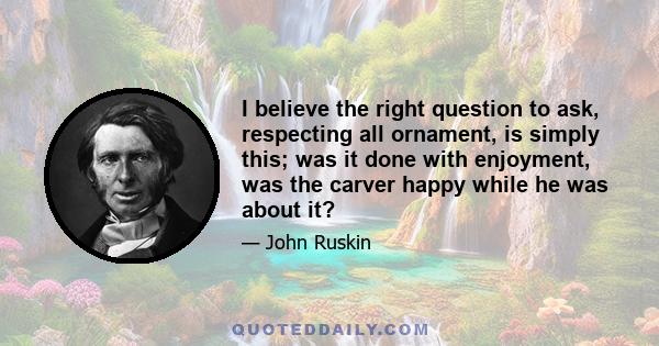 I believe the right question to ask, respecting all ornament, is simply this; was it done with enjoyment, was the carver happy while he was about it?