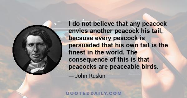 I do not believe that any peacock envies another peacock his tail, because every peacock is persuaded that his own tail is the finest in the world. The consequence of this is that peacocks are peaceable birds.