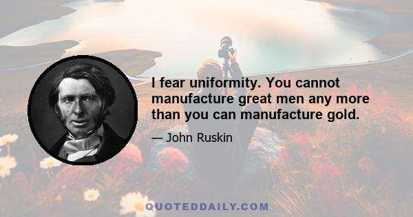 I fear uniformity. You cannot manufacture great men any more than you can manufacture gold.