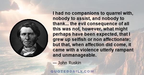 I had no companions to quarrel with, nobody to assist, and nobody to thank... the evil consequence of all this was not, however, what might perhaps have been expected, that I grew up selfish or non affectionate; but