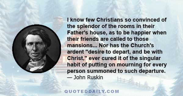 I know few Christians so convinced of the splendor of the rooms in their Father's house, as to be happier when their friends are called to those mansions... Nor has the Church's ardent desire to depart, and be with