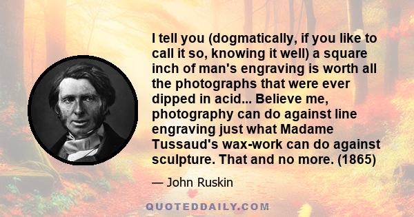 I tell you (dogmatically, if you like to call it so, knowing it well) a square inch of man's engraving is worth all the photographs that were ever dipped in acid... Believe me, photography can do against line engraving