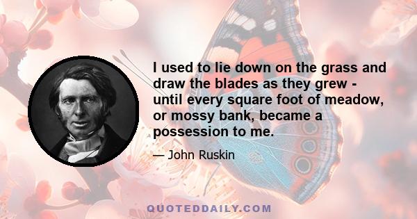 I used to lie down on the grass and draw the blades as they grew - until every square foot of meadow, or mossy bank, became a possession to me.