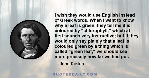 I wish they would use English instead of Greek words. When I want to know why a leaf is green, they tell me it is coloured by chlorophyll, which at first sounds very instructive; but if they would only say plainly that