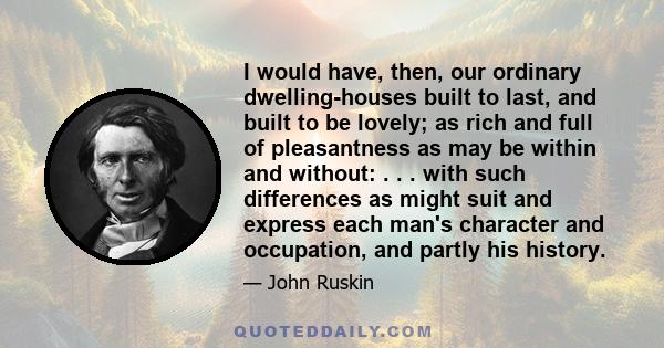 I would have, then, our ordinary dwelling-houses built to last, and built to be lovely; as rich and full of pleasantness as may be within and without: . . . with such differences as might suit and express each man's