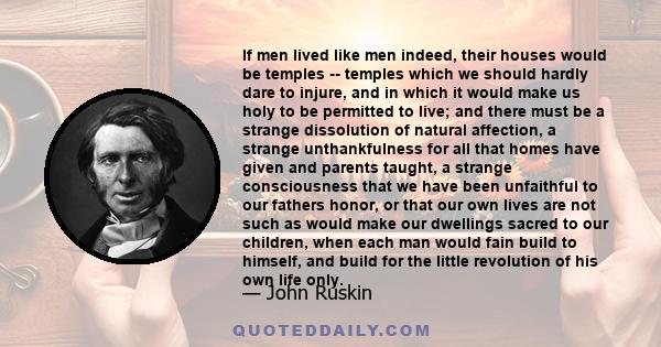 If men lived like men indeed, their houses would be temples -- temples which we should hardly dare to injure, and in which it would make us holy to be permitted to live; and there must be a strange dissolution of