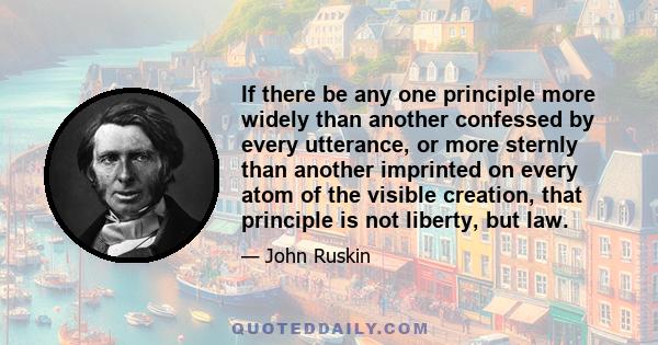 If there be any one principle more widely than another confessed by every utterance, or more sternly than another imprinted on every atom of the visible creation, that principle is not liberty, but law.