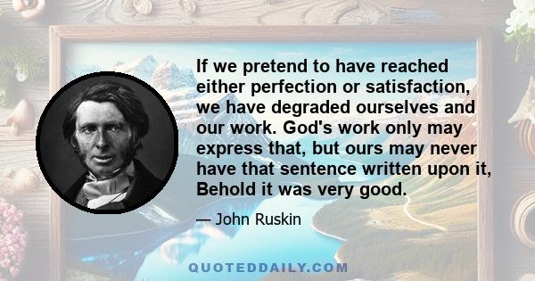 If we pretend to have reached either perfection or satisfaction, we have degraded ourselves and our work. God's work only may express that, but ours may never have that sentence written upon it, Behold it was very good.