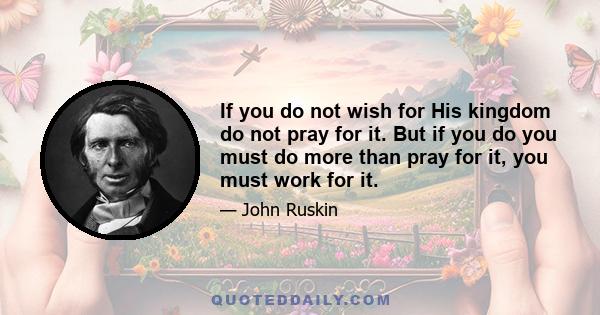 If you do not wish for His kingdom do not pray for it. But if you do you must do more than pray for it, you must work for it.