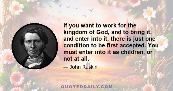 If you want to work for the kingdom of God, and to bring it, and enter into it, there is just one condition to be first accepted. You must enter into it as children, or not at all.