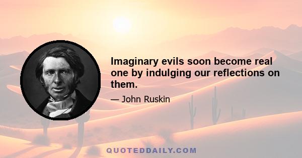 Imaginary evils soon become real one by indulging our reflections on them.