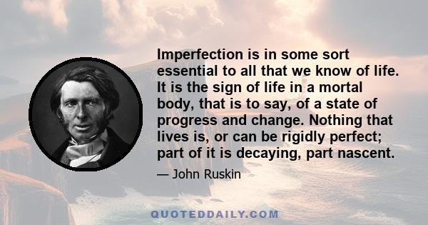 Imperfection is in some sort essential to all that we know of life. It is the sign of life in a mortal body, that is to say, of a state of progress and change. Nothing that lives is, or can be rigidly perfect; part of