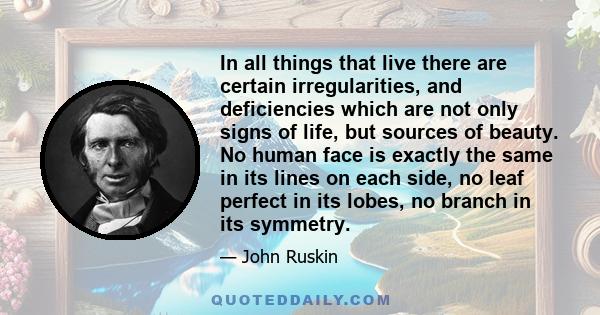 In all things that live there are certain irregularities, and deficiencies which are not only signs of life, but sources of beauty. No human face is exactly the same in its lines on each side, no leaf perfect in its