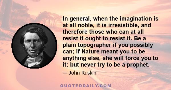 In general, when the imagination is at all noble, it is irresistible, and therefore those who can at all resist it ought to resist it. Be a plain topographer if you possibly can; if Nature meant you to be anything else, 