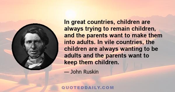 In great countries, children are always trying to remain children, and the parents want to make them into adults. In vile countries, the children are always wanting to be adults and the parents want to keep them