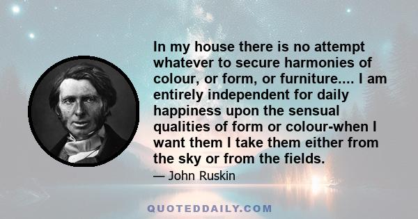 In my house there is no attempt whatever to secure harmonies of colour, or form, or furniture.... I am entirely independent for daily happiness upon the sensual qualities of form or colour-when I want them I take them