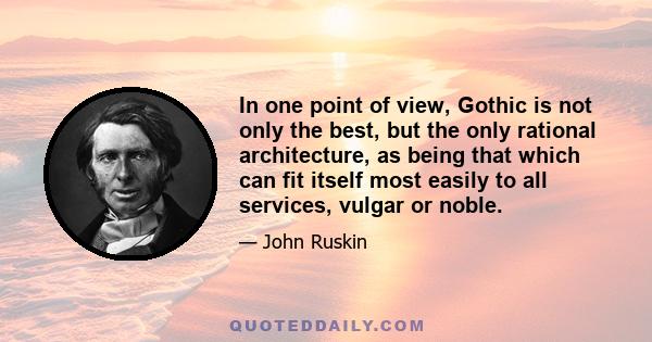 In one point of view, Gothic is not only the best, but the only rational architecture, as being that which can fit itself most easily to all services, vulgar or noble.