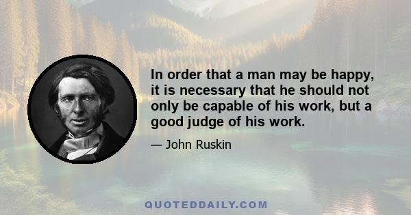 In order that a man may be happy, it is necessary that he should not only be capable of his work, but a good judge of his work.