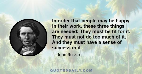 In order that people may be happy in their work, these three things are needed: They must be fit for it. They must not do too much of it. And they must have a sense of success in it.