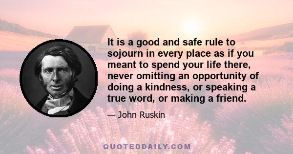 It is a good and safe rule to sojourn in every place as if you meant to spend your life there, never omitting an opportunity of doing a kindness, or speaking a true word, or making a friend.