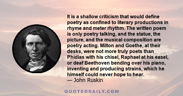 It is a shallow criticism that would define poetry as confined to literary productions in rhyme and meter rhythm. The written poem is only poetry talking, and the statue, the picture, and the musical composition are