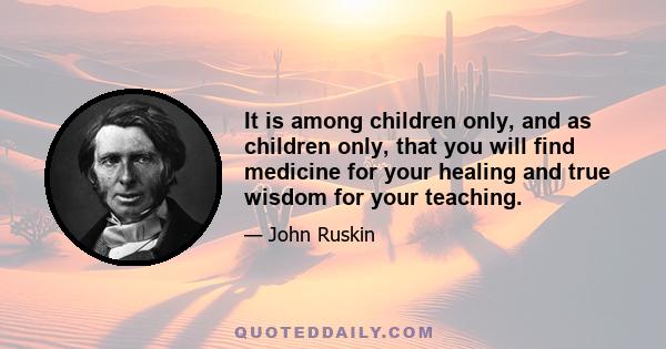 It is among children only, and as children only, that you will find medicine for your healing and true wisdom for your teaching.